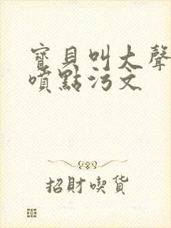 宝贝叫大声点多喷点污文