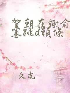 贺朝在谢俞里面塞跳d头条