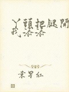 丫头把腿开大让我添添