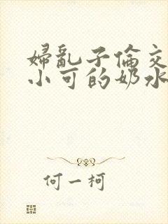 妇乱子伦交小说小可的奶水