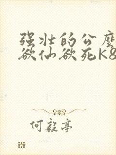 强壮的公么让我欲仙欲死K8