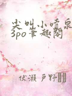 尖叫小喷泉1v3po笔趣阁