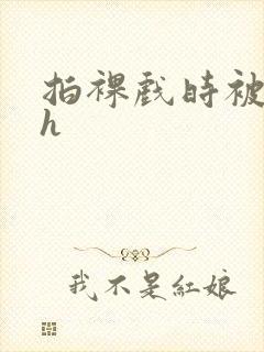 拍裸戏时被c了h