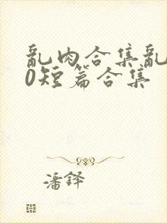 乱肉合集乱500短篇合集