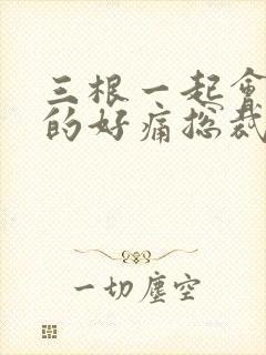 三根一起会坏掉的好痛总裁