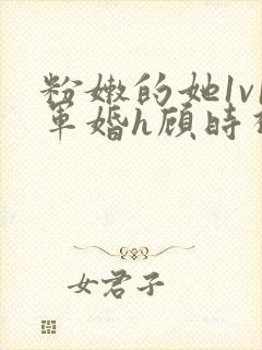 粉嫩的她1v1军婚h顾时视频