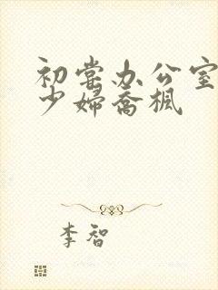 初尝办公室人妻少妇乔枫