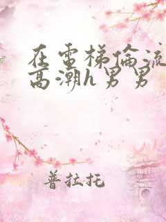 在电梯伦流澡到高潮h男男