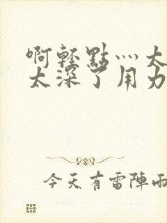 啊轻点灬太粗嗯太深了用力