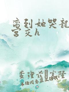 脔到她哭龙双根宫交h