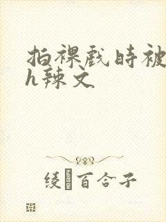 拍裸戏时被c了h辣文