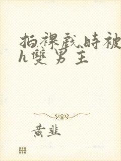 拍裸戏时被c了h双男主