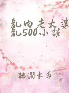 乱肉老太婆合集乱500小说