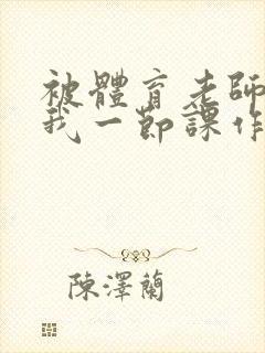 被体育老师c了我一节课作文