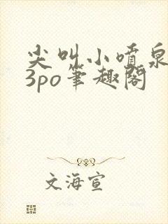 尖叫小喷泉1v3po笔趣阁