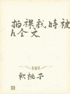 拍裸戏时被c了h全文