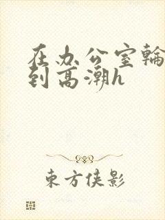 在办公室轮流澡到高潮h