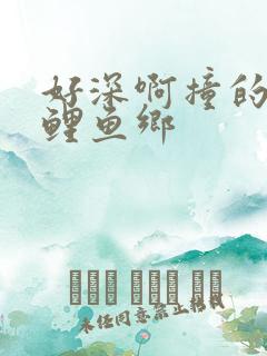 好深啊撞的好吗鲤鱼乡