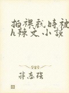 拍裸戏时被c了h辣文小说