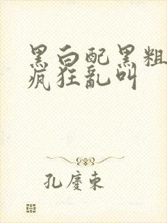 黑白配黑粗硬大疯狂乱叫