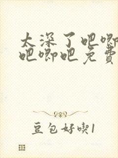 太深了吧唧吧唧吧唧吧免费