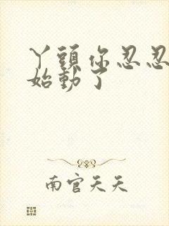 丫头你忍忍我开始动了