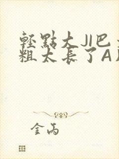 轻点大JI巴太粗太长了A片