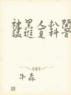 被黑人扒开双腿猛进夏科骨科