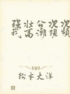 强壮公次次弄得我高潮视频