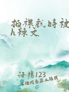 拍裸戏时被c了h辣文