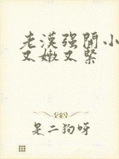 老汉强开小嫩苞又嫩又紧