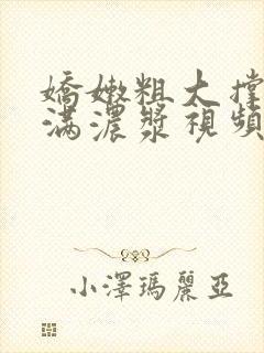 娇嫩粗大撑开灌满浓浆视频