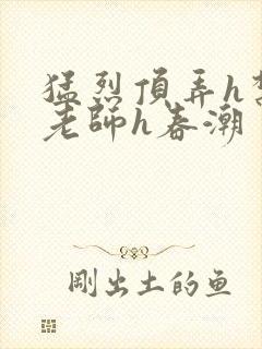 猛烈顶弄h禁欲老师h春潮