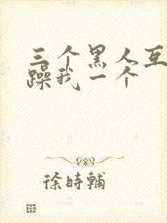 三个黑人互换着躁我一个