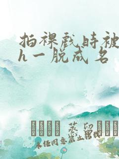 拍裸戏时被c了h一脱成名