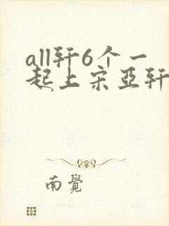 all轩6个一起上宋亚轩