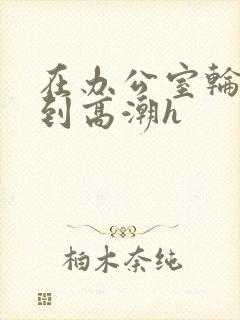 在办公室轮流澡到高潮h