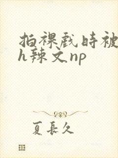 拍裸戏时被c了h辣文np