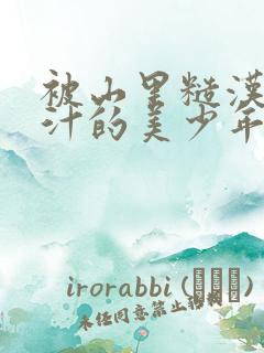 被山里糙汉C出汁的美少年小说