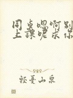 同桌嗯啊别吸了上课呢求你了