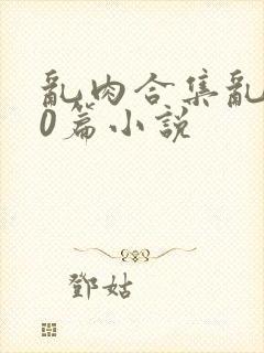 乱肉合集乱500篇小说