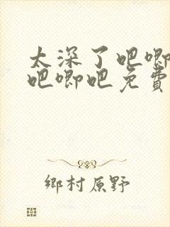 太深了吧唧吧唧吧唧吧免费