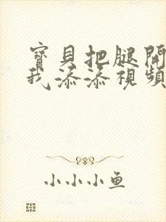 宝贝把腿开大让我添添视频