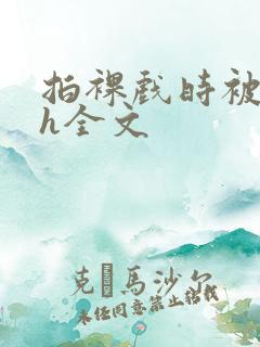 拍裸戏时被c了h全文