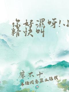 你好湿呀!小妖精快叫