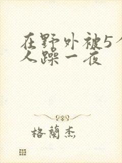 在野外被5个男人躁一夜