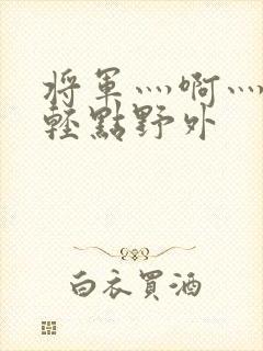 将军灬啊灬啊灬轻点野外
