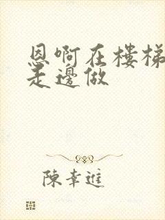 恩啊在楼梯上边走边做