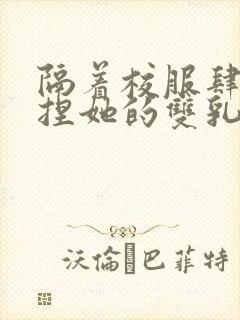 隔着校服肆意揉捏她的双乳