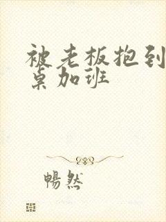 被老板抱到办公桌加班